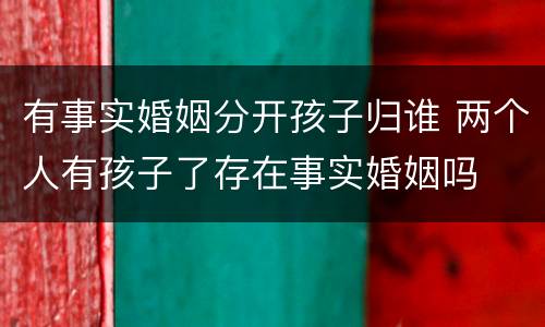 有事实婚姻分开孩子归谁 两个人有孩子了存在事实婚姻吗