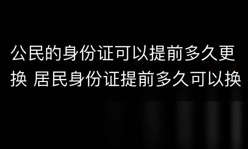 公民的身份证可以提前多久更换 居民身份证提前多久可以换