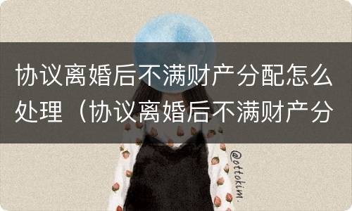 协议离婚后不满财产分配怎么处理（协议离婚后不满财产分配怎么处理呢）