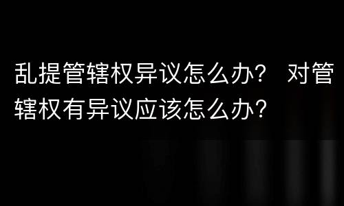 乱提管辖权异议怎么办？ 对管辖权有异议应该怎么办?