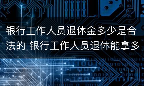 银行工作人员退休金多少是合法的 银行工作人员退休能拿多少钱一个月