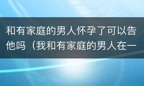 和有家庭的男人怀孕了可以告他吗（我和有家庭的男人在一起而且不小心怀孕了能告诉他吗?）