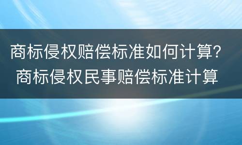 商标侵权赔偿标准如何计算？ 商标侵权民事赔偿标准计算
