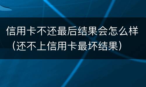信用卡不还最后结果会怎么样（还不上信用卡最坏结果）