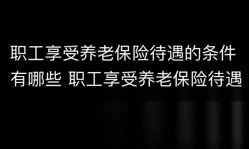 职工享受养老保险待遇的条件有哪些 职工享受养老保险待遇的条件有哪些内容