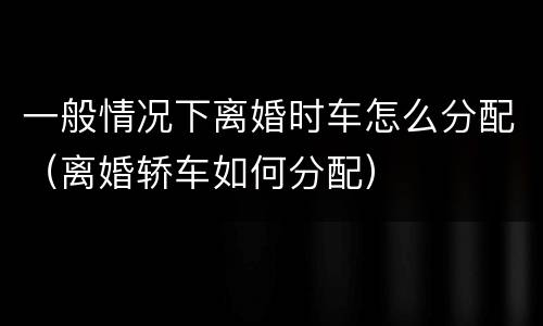 一般情况下离婚时车怎么分配（离婚轿车如何分配）