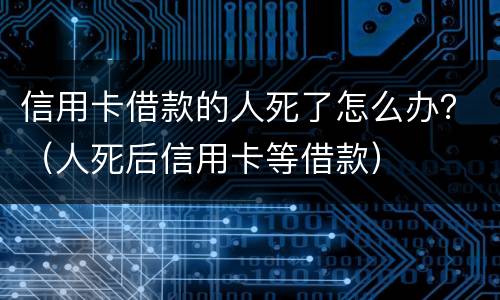 信用卡借款的人死了怎么办？（人死后信用卡等借款）