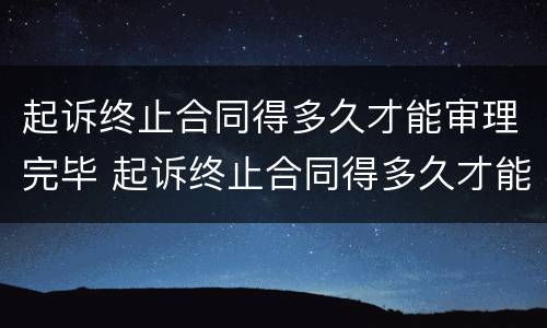 起诉终止合同得多久才能审理完毕 起诉终止合同得多久才能审理完毕案件