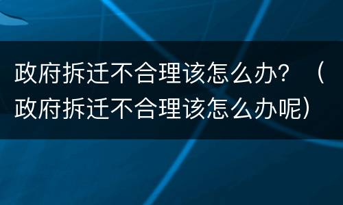 政府拆迁不合理该怎么办？（政府拆迁不合理该怎么办呢）