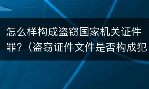 怎么样构成盗窃国家机关证件罪?（盗窃证件文件是否构成犯罪）