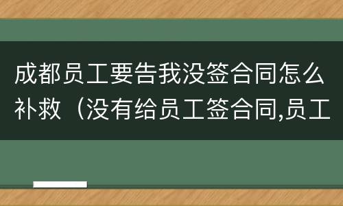 成都员工要告我没签合同怎么补救（没有给员工签合同,员工把我告了怎么办）
