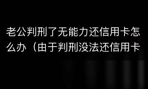 老公判刑了无能力还信用卡怎么办（由于判刑没法还信用卡怎么办）