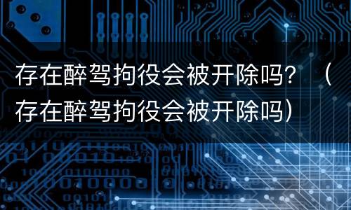 存在醉驾拘役会被开除吗？（存在醉驾拘役会被开除吗）