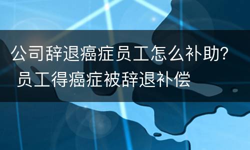 公司辞退癌症员工怎么补助？ 员工得癌症被辞退补偿