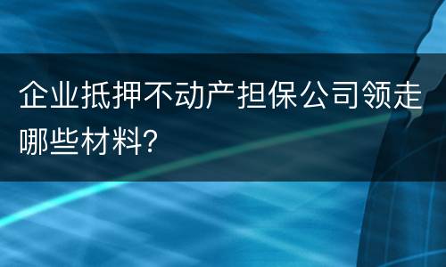企业抵押不动产担保公司领走哪些材料？