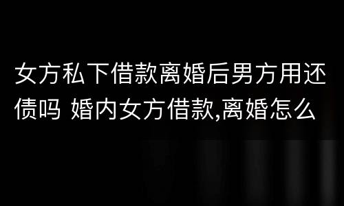女方私下借款离婚后男方用还债吗 婚内女方借款,离婚怎么办