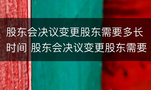 股东会决议变更股东需要多长时间 股东会决议变更股东需要多长时间审核
