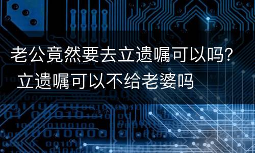 老公竟然要去立遗嘱可以吗？ 立遗嘱可以不给老婆吗