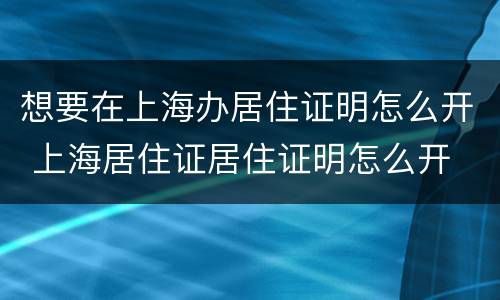 想要在上海办居住证明怎么开 上海居住证居住证明怎么开