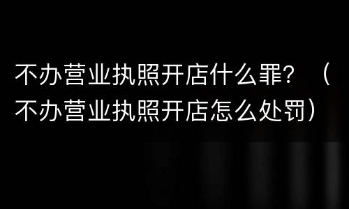 不办营业执照开店什么罪？（不办营业执照开店怎么处罚）