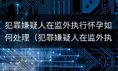 犯罪嫌疑人在监外执行怀孕如何处理（犯罪嫌疑人在监外执行怀孕如何处理流程）