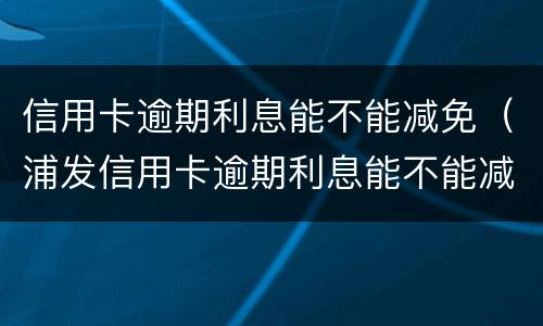 信用卡逾期利息能不能减免（浦发信用卡逾期利息能不能减免）