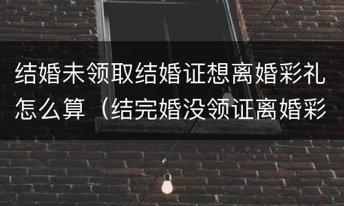结婚未领取结婚证想离婚彩礼怎么算（结完婚没领证离婚彩礼怎么算）