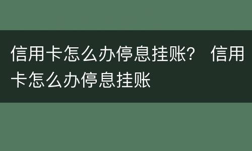 信用卡怎么办停息挂账？ 信用卡怎么办停息挂账