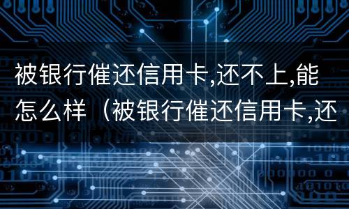 被银行催还信用卡,还不上,能怎么样（被银行催还信用卡,还不上,能怎么样解决）