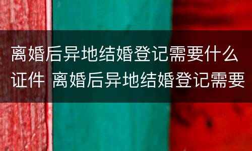 离婚后异地结婚登记需要什么证件 离婚后异地结婚登记需要什么证件和手续