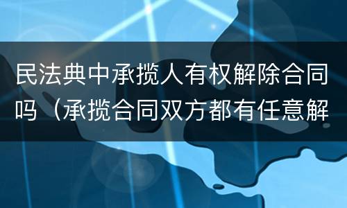 民法典中承揽人有权解除合同吗（承揽合同双方都有任意解除权吗）