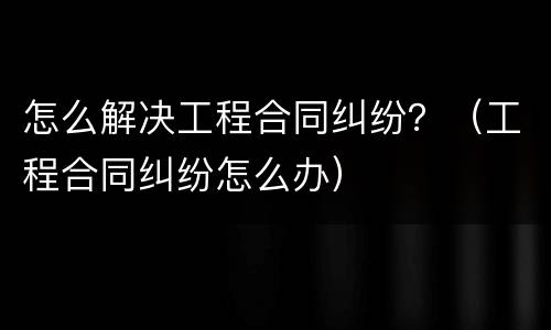 怎么解决工程合同纠纷？（工程合同纠纷怎么办）