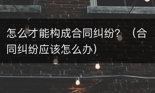 怎么才能构成合同纠纷？（合同纠纷应该怎么办）