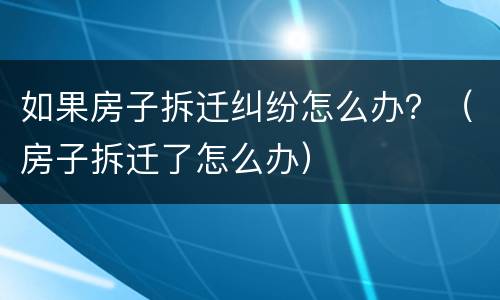 如果房子拆迁纠纷怎么办？（房子拆迁了怎么办）