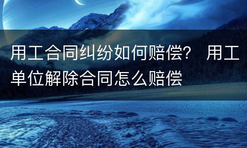 用工合同纠纷如何赔偿？ 用工单位解除合同怎么赔偿
