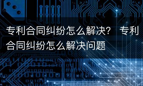 专利合同纠纷怎么解决？ 专利合同纠纷怎么解决问题