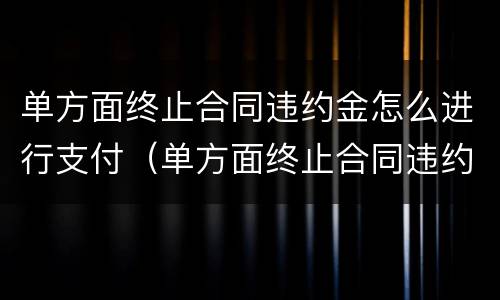 单方面终止合同违约金怎么进行支付（单方面终止合同违约金怎么进行支付的）