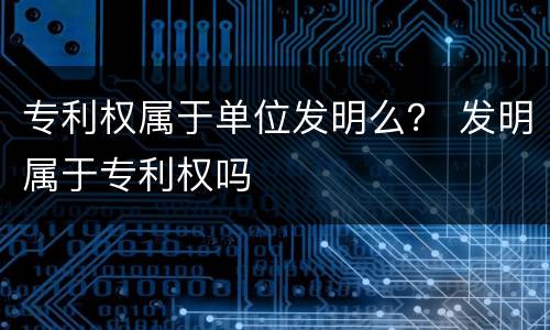 专利权属于单位发明么？ 发明属于专利权吗