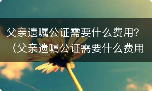 父亲遗嘱公证需要什么费用？（父亲遗嘱公证需要什么费用吗）