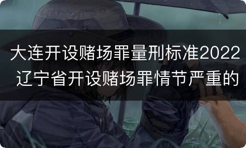 大连开设赌场罪量刑标准2022 辽宁省开设赌场罪情节严重的标准
