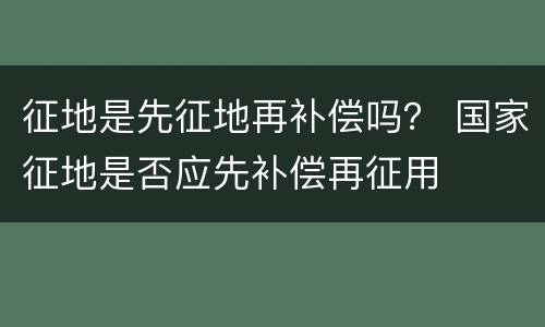 征地是先征地再补偿吗？ 国家征地是否应先补偿再征用
