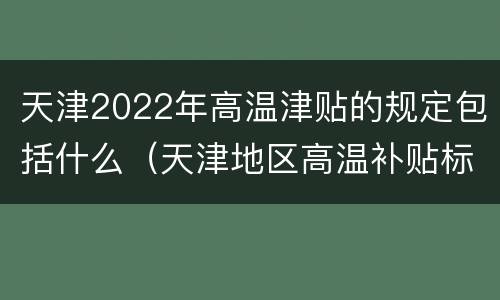 天津2022年高温津贴的规定包括什么（天津地区高温补贴标准）