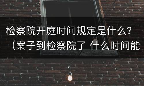 检察院开庭时间规定是什么？（案子到检察院了 什么时间能开庭）
