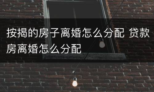 按揭的房子离婚怎么分配 贷款房离婚怎么分配