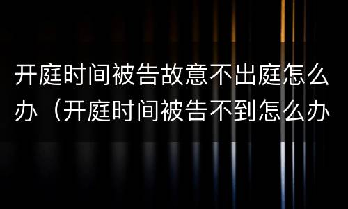 开庭时间被告故意不出庭怎么办（开庭时间被告不到怎么办）