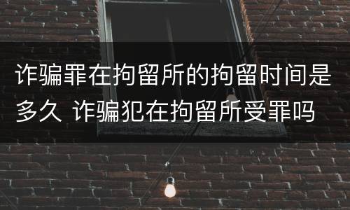 诈骗罪在拘留所的拘留时间是多久 诈骗犯在拘留所受罪吗