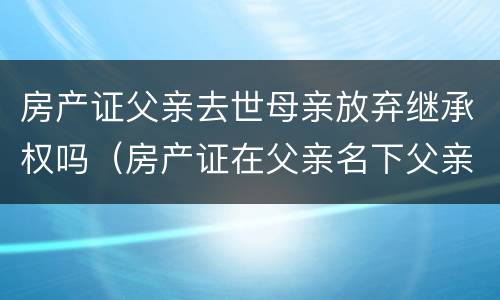 房产证父亲去世母亲放弃继承权吗（房产证在父亲名下父亲过世母亲在世怎样过到自己名下）
