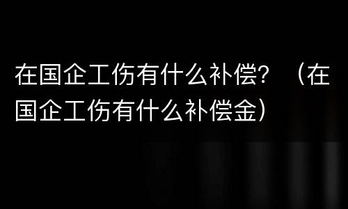 在国企工伤有什么补偿？（在国企工伤有什么补偿金）