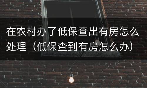 在农村办了低保查出有房怎么处理（低保查到有房怎么办）
