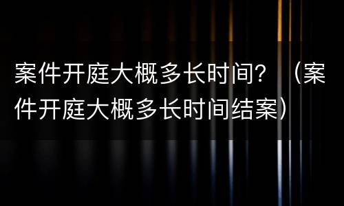 案件开庭大概多长时间？（案件开庭大概多长时间结案）